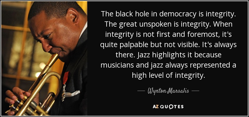 The black hole in democracy is integrity. The great unspoken is integrity. When integrity is not first and foremost, it's quite palpable but not visible. It's always there. Jazz highlights it because musicians and jazz always represented a high level of integrity. - Wynton Marsalis