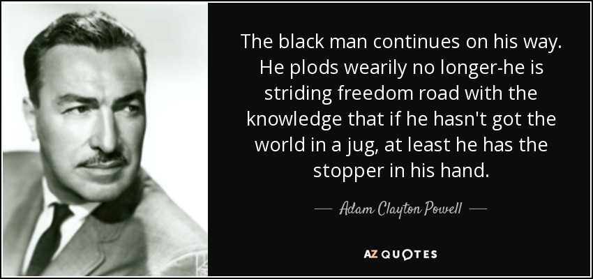 The black man continues on his way. He plods wearily no longer-he is striding freedom road with the knowledge that if he hasn't got the world in a jug, at least he has the stopper in his hand. - Adam Clayton Powell, Jr.