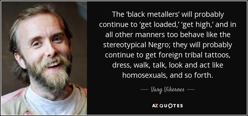 The ‘black metallers’ will probably continue to ‘get loaded,’ ‘get high,’ and in all other manners too behave like the stereotypical Negro; they will probably continue to get foreign tribal tattoos, dress, walk, talk, look and act like homosexuals, and so forth. - Varg Vikernes