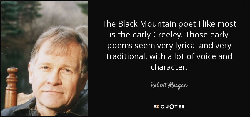 The Black Mountain poet I like most is the early Creeley. Those early poems seem very lyrical and very traditional, with a lot of voice and character. - Robert Morgan