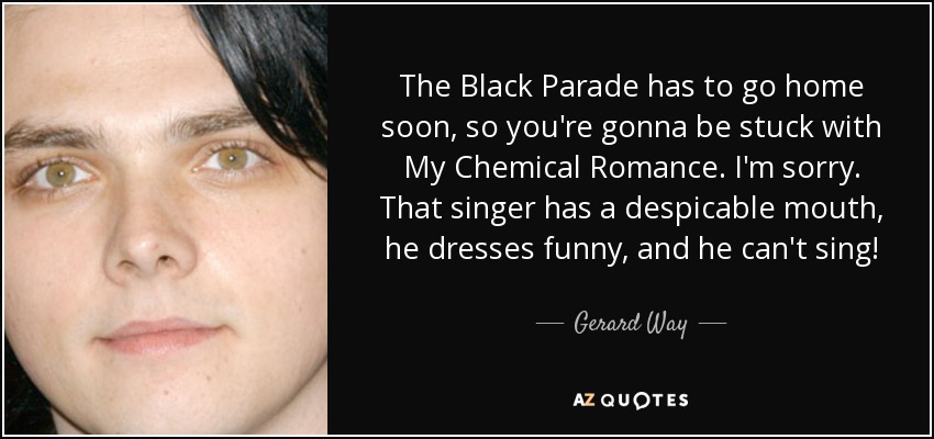 The Black Parade has to go home soon, so you're gonna be stuck with My Chemical Romance. I'm sorry. That singer has a despicable mouth, he dresses funny, and he can't sing! - Gerard Way