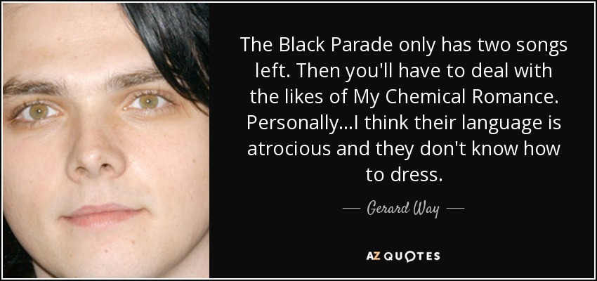The Black Parade only has two songs left. Then you'll have to deal with the likes of My Chemical Romance. Personally...I think their language is atrocious and they don't know how to dress. - Gerard Way