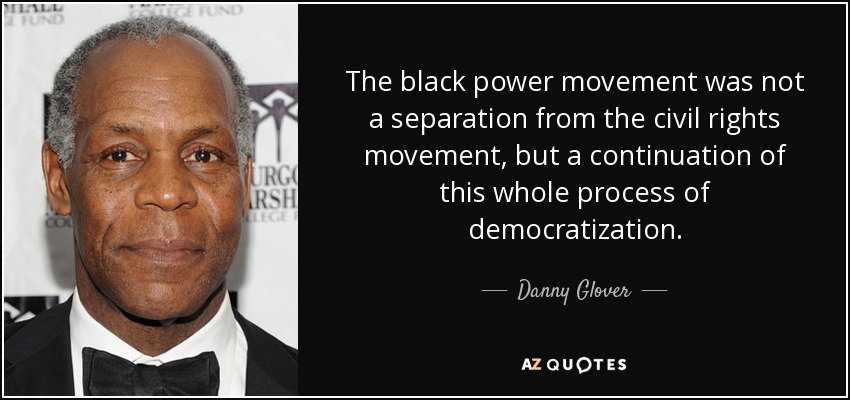 The black power movement was not a separation from the civil rights movement, but a continuation of this whole process of democratization. - Danny Glover