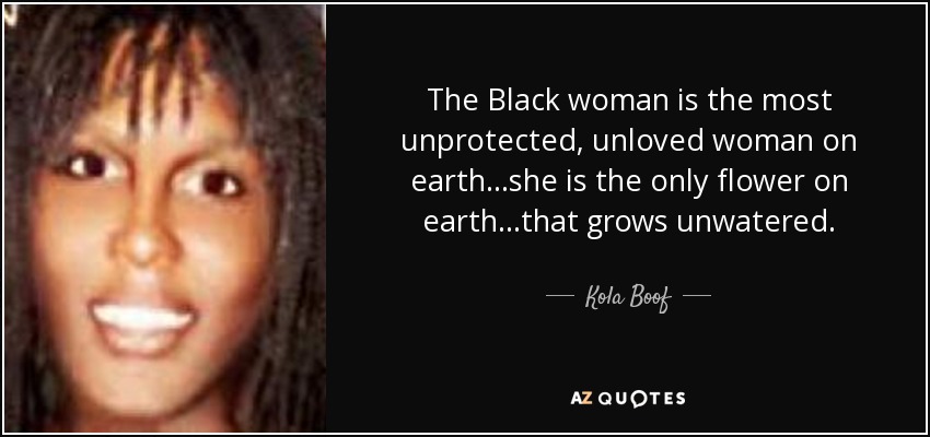 The Black woman is the most unprotected, unloved woman on earth...she is the only flower on earth...that grows unwatered. - Kola Boof