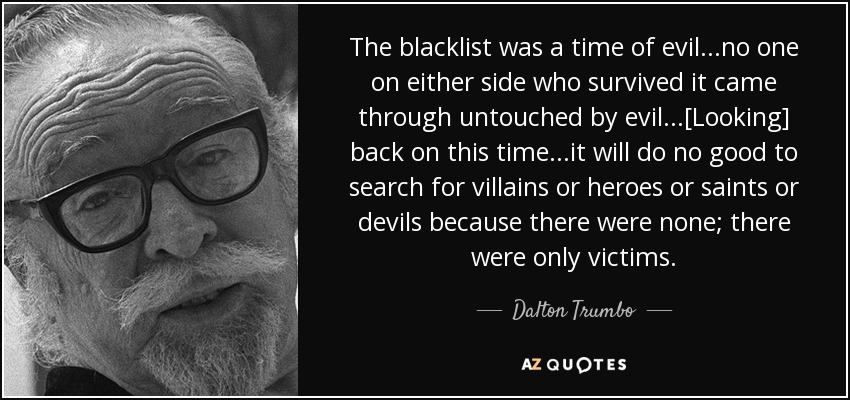 The blacklist was a time of evil...no one on either side who survived it came through untouched by evil...[Looking] back on this time...it will do no good to search for villains or heroes or saints or devils because there were none; there were only victims. - Dalton Trumbo