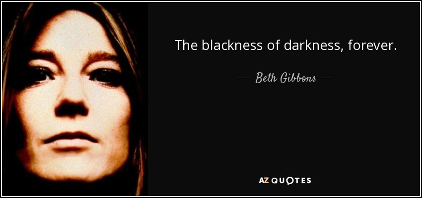 The blackness of darkness, forever. - Beth Gibbons