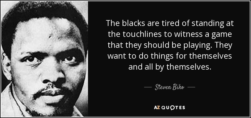 The blacks are tired of standing at the touchlines to witness a game that they should be playing. They want to do things for themselves and all by themselves. - Steven Biko