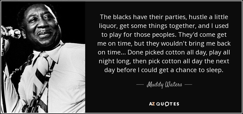 The blacks have their parties, hustle a little liquor, get some things together, and I used to play for those peoples. They'd come get me on time, but they wouldn't bring me back on time... Done picked cotton all day, play all night long, then pick cotton all day the next day before I could get a chance to sleep. - Muddy Waters