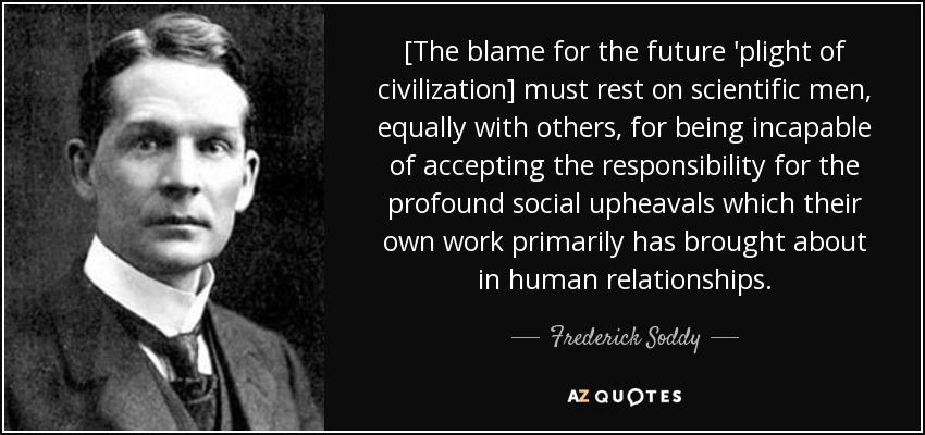 [The blame for the future 'plight of civilization] must rest on scientific men, equally with others, for being incapable of accepting the responsibility for the profound social upheavals which their own work primarily has brought about in human relationships. - Frederick Soddy