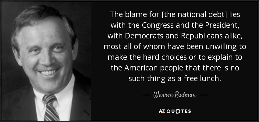 The blame for [the national debt] lies with the Congress and the President, with Democrats and Republicans alike, most all of whom have been unwilling to make the hard choices or to explain to the American people that there is no such thing as a free lunch. - Warren Rudman