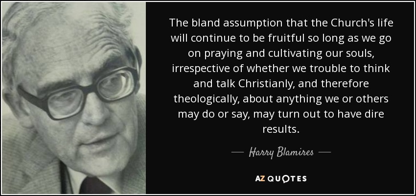 The bland assumption that the Church's life will continue to be fruitful so long as we go on praying and cultivating our souls, irrespective of whether we trouble to think and talk Christianly, and therefore theologically, about anything we or others may do or say, may turn out to have dire results. - Harry Blamires