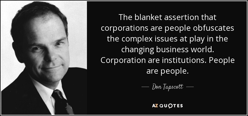 The blanket assertion that corporations are people obfuscates the complex issues at play in the changing business world. Corporation are institutions. People are people. - Don Tapscott