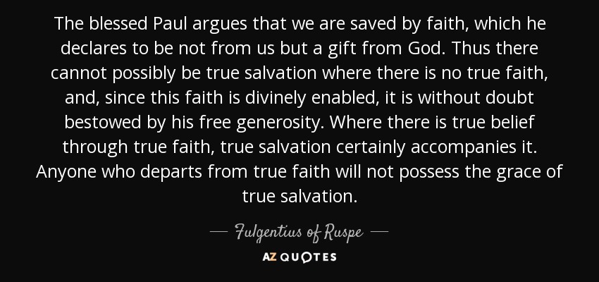 The blessed Paul argues that we are saved by faith, which he declares to be not from us but a gift from God. Thus there cannot possibly be true salvation where there is no true faith, and, since this faith is divinely enabled, it is without doubt bestowed by his free generosity. Where there is true belief through true faith, true salvation certainly accompanies it. Anyone who departs from true faith will not possess the grace of true salvation. - Fulgentius of Ruspe