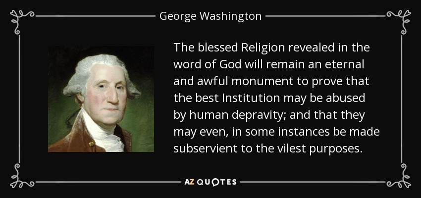 The blessed Religion revealed in the word of God will remain an eternal and awful monument to prove that the best Institution may be abused by human depravity; and that they may even, in some instances be made subservient to the vilest purposes. - George Washington