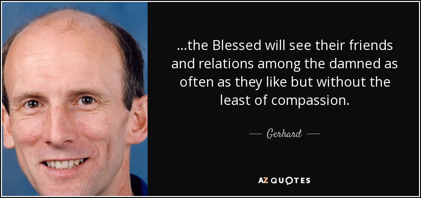 ...the Blessed will see their friends and relations among the damned as often as they like but without the least of compassion. - Gerhard