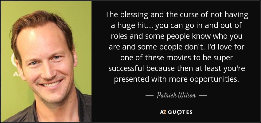 The blessing and the curse of not having a huge hit... you can go in and out of roles and some people know who you are and some people don't. I'd love for one of these movies to be super successful because then at least you're presented with more opportunities. - Patrick Wilson