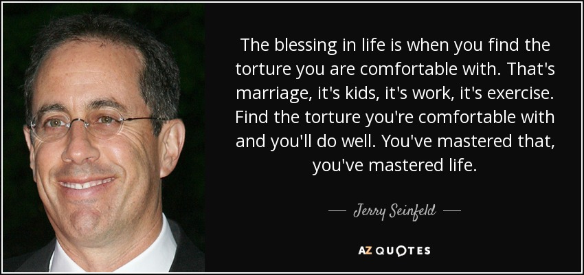 The blessing in life is when you find the torture you are comfortable with. That's marriage, it's kids, it's work, it's exercise. Find the torture you're comfortable with and you'll do well. You've mastered that, you've mastered life. - Jerry Seinfeld