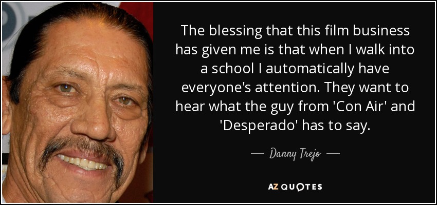 The blessing that this film business has given me is that when I walk into a school I automatically have everyone's attention. They want to hear what the guy from 'Con Air' and 'Desperado' has to say. - Danny Trejo