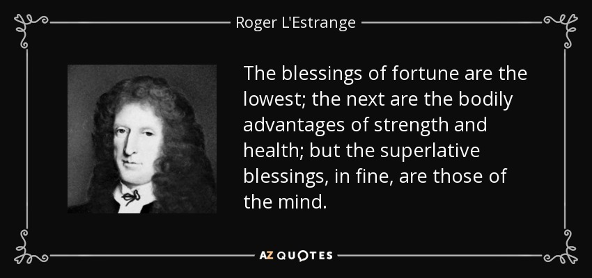 The blessings of fortune are the lowest; the next are the bodily advantages of strength and health; but the superlative blessings, in fine, are those of the mind. - Roger L'Estrange