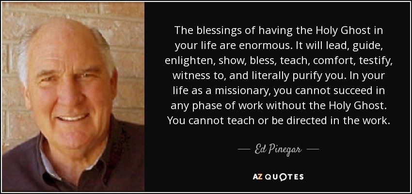 The blessings of having the Holy Ghost in your life are enormous. It will lead, guide, enlighten, show, bless, teach, comfort, testify, witness to, and literally purify you. In your life as a missionary, you cannot succeed in any phase of work without the Holy Ghost. You cannot teach or be directed in the work. - Ed Pinegar