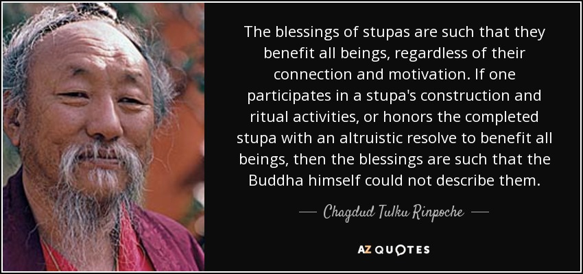 The blessings of stupas are such that they benefit all beings, regardless of their connection and motivation. If one participates in a stupa's construction and ritual activities, or honors the completed stupa with an altruistic resolve to benefit all beings, then the blessings are such that the Buddha himself could not describe them. - Chagdud Tulku Rinpoche