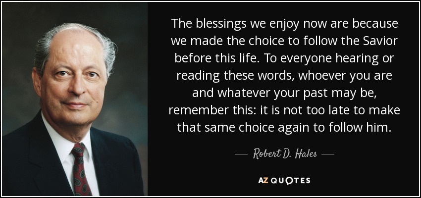 The blessings we enjoy now are because we made the choice to follow the Savior before this life. To everyone hearing or reading these words, whoever you are and whatever your past may be, remember this: it is not too late to make that same choice again to follow him. - Robert D. Hales