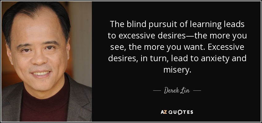 The blind pursuit of learning leads to excessive desires—the more you see, the more you want. Excessive desires, in turn, lead to anxiety and misery. - Derek Lin