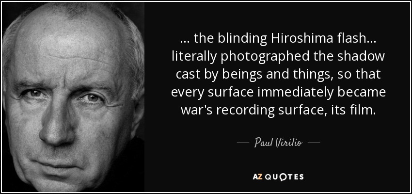 ... the blinding Hiroshima flash... literally photographed the shadow cast by beings and things, so that every surface immediately became war's recording surface, its film. - Paul Virilio