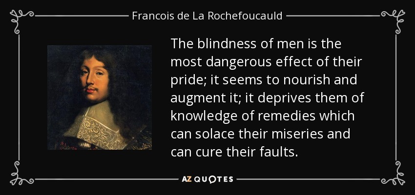 The blindness of men is the most dangerous effect of their pride; it seems to nourish and augment it; it deprives them of knowledge of remedies which can solace their miseries and can cure their faults. - Francois de La Rochefoucauld