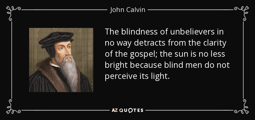 The blindness of unbelievers in no way detracts from the clarity of the gospel; the sun is no less bright because blind men do not perceive its light. - John Calvin