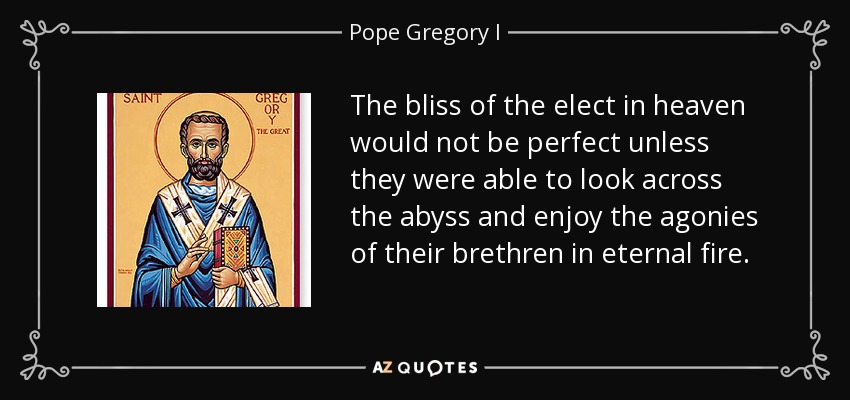 The bliss of the elect in heaven would not be perfect unless they were able to look across the abyss and enjoy the agonies of their brethren in eternal fire. - Pope Gregory I