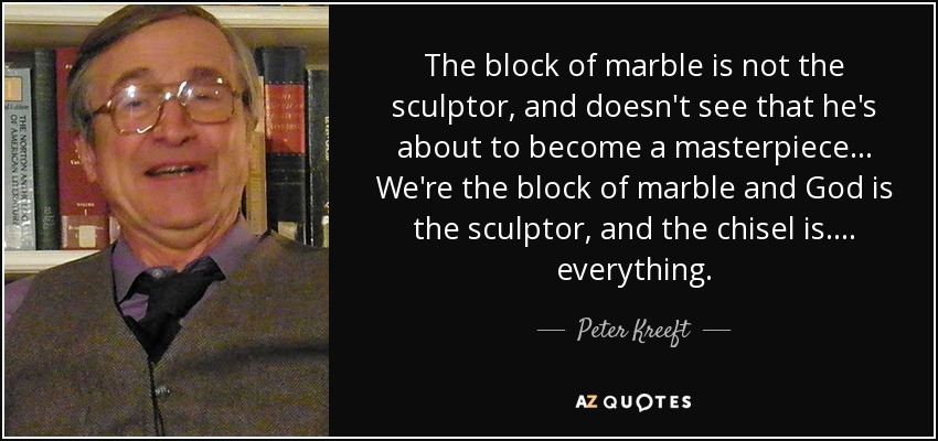 The block of marble is not the sculptor, and doesn't see that he's about to become a masterpiece... We're the block of marble and God is the sculptor, and the chisel is.... everything. - Peter Kreeft