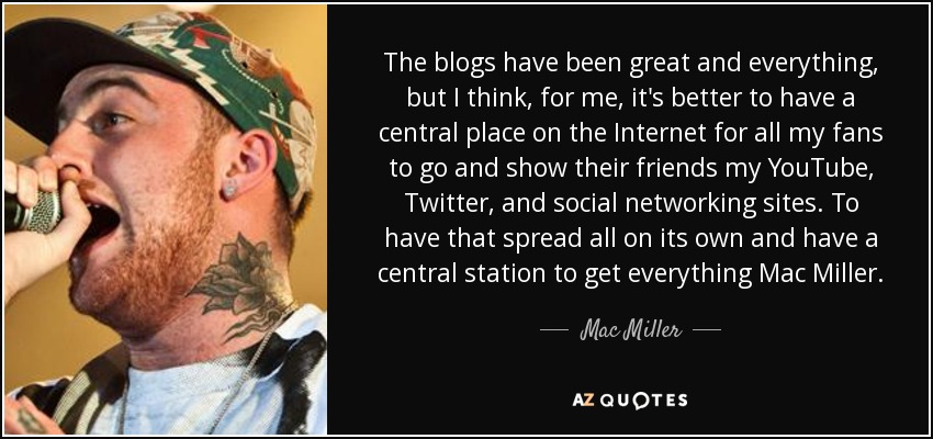 The blogs have been great and everything, but I think, for me, it's better to have a central place on the Internet for all my fans to go and show their friends my YouTube, Twitter, and social networking sites. To have that spread all on its own and have a central station to get everything Mac Miller. - Mac Miller
