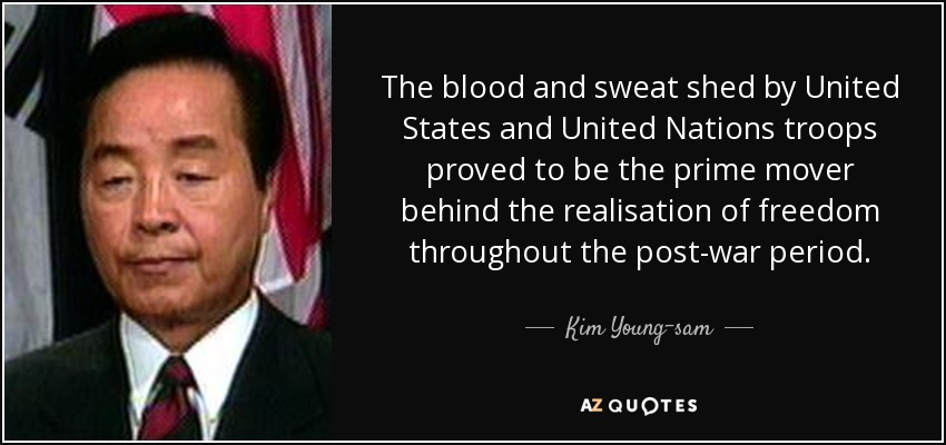 The blood and sweat shed by United States and United Nations troops proved to be the prime mover behind the realisation of freedom throughout the post-war period. - Kim Young-sam