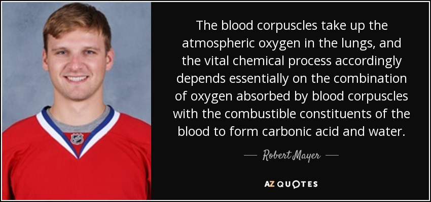 The blood corpuscles take up the atmospheric oxygen in the lungs, and the vital chemical process accordingly depends essentially on the combination of oxygen absorbed by blood corpuscles with the combustible constituents of the blood to form carbonic acid and water. - Robert Mayer