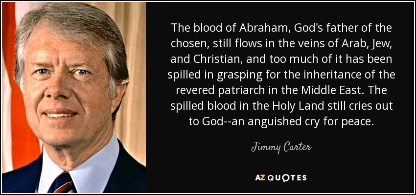 The blood of Abraham, God's father of the chosen, still flows in the veins of Arab, Jew, and Christian, and too much of it has been spilled in grasping for the inheritance of the revered patriarch in the Middle East. The spilled blood in the Holy Land still cries out to God--an anguished cry for peace. - Jimmy Carter
