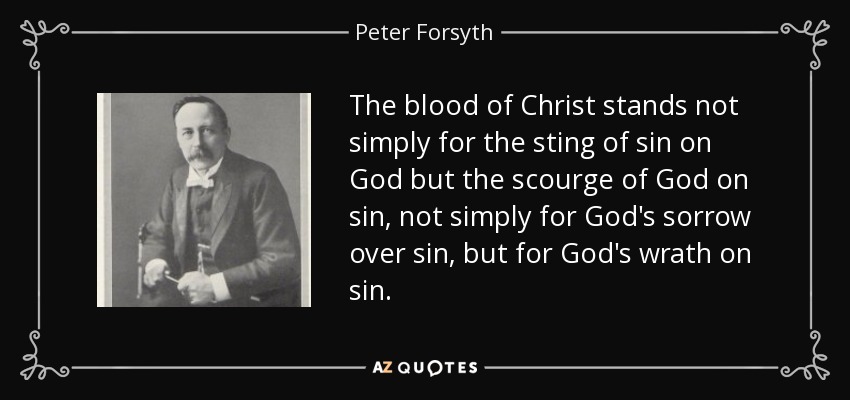 The blood of Christ stands not simply for the sting of sin on God but the scourge of God on sin, not simply for God's sorrow over sin, but for God's wrath on sin. - Peter Forsyth