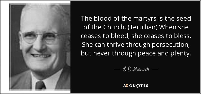 The blood of the martyrs is the seed of the Church. (Terullian) When she ceases to bleed, she ceases to bless. She can thrive through persecution, but never through peace and plenty. - L. E. Maxwell