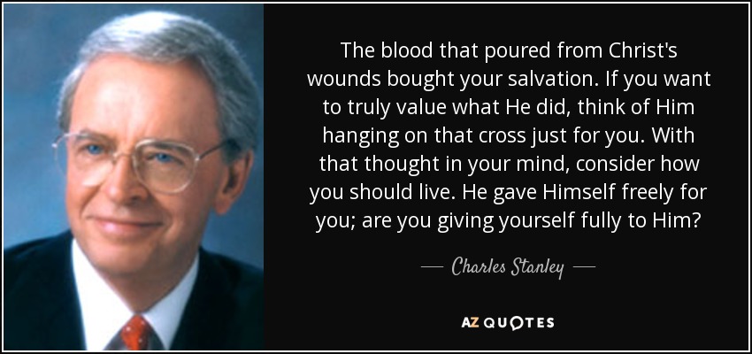 The blood that poured from Christ's wounds bought your salvation. If you want to truly value what He did, think of Him hanging on that cross just for you. With that thought in your mind, consider how you should live. He gave Himself freely for you; are you giving yourself fully to Him? - Charles Stanley