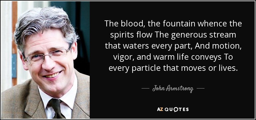 The blood, the fountain whence the spirits flow The generous stream that waters every part, And motion, vigor, and warm life conveys To every particle that moves or lives. - John Armstrong