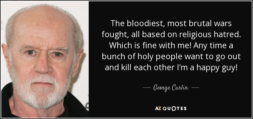 The bloodiest, most brutal wars fought, all based on religious hatred. Which is fine with me! Any time a bunch of holy people want to go out and kill each other I'm a happy guy! - George Carlin