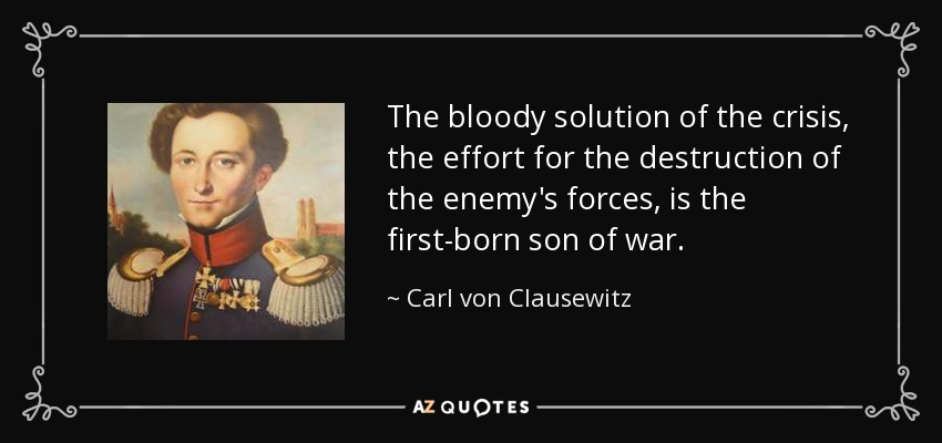 The bloody solution of the crisis, the effort for the destruction of the enemy's forces, is the first-born son of war. - Carl von Clausewitz