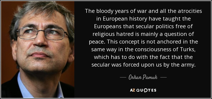 The bloody years of war and all the atrocities in European history have taught the Europeans that secular politics free of religious hatred is mainly a question of peace. This concept is not anchored in the same way in the consciousness of Turks, which has to do with the fact that the secular was forced upon us by the army. - Orhan Pamuk