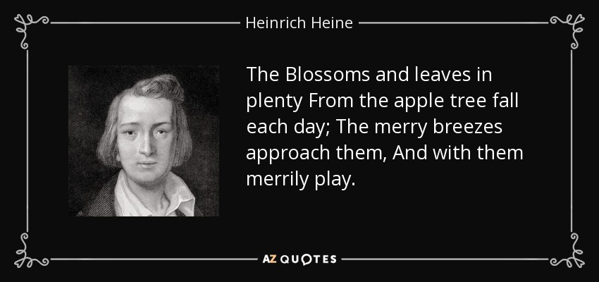 The Blossoms and leaves in plenty From the apple tree fall each day; The merry breezes approach them, And with them merrily play. - Heinrich Heine