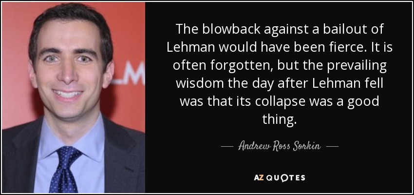 The blowback against a bailout of Lehman would have been fierce. It is often forgotten, but the prevailing wisdom the day after Lehman fell was that its collapse was a good thing. - Andrew Ross Sorkin