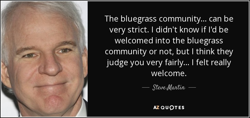 The bluegrass community... can be very strict. I didn't know if I'd be welcomed into the bluegrass community or not, but I think they judge you very fairly... I felt really welcome. - Steve Martin