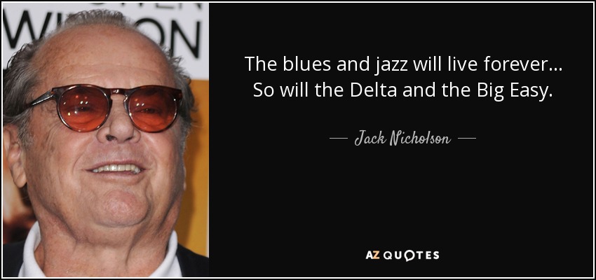 The blues and jazz will live forever... So will the Delta and the Big Easy. - Jack Nicholson