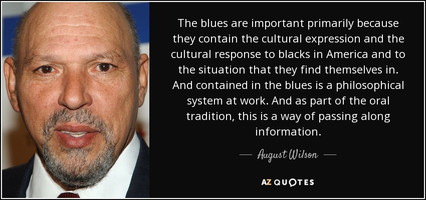 The blues are important primarily because they contain the cultural expression and the cultural response to blacks in America and to the situation that they find themselves in. And contained in the blues is a philosophical system at work. And as part of the oral tradition, this is a way of passing along information. - August Wilson