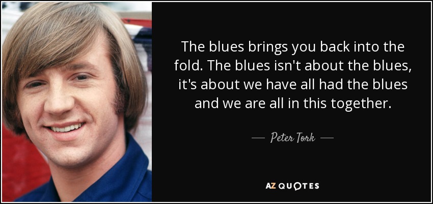 The blues brings you back into the fold. The blues isn't about the blues, it's about we have all had the blues and we are all in this together. - Peter Tork