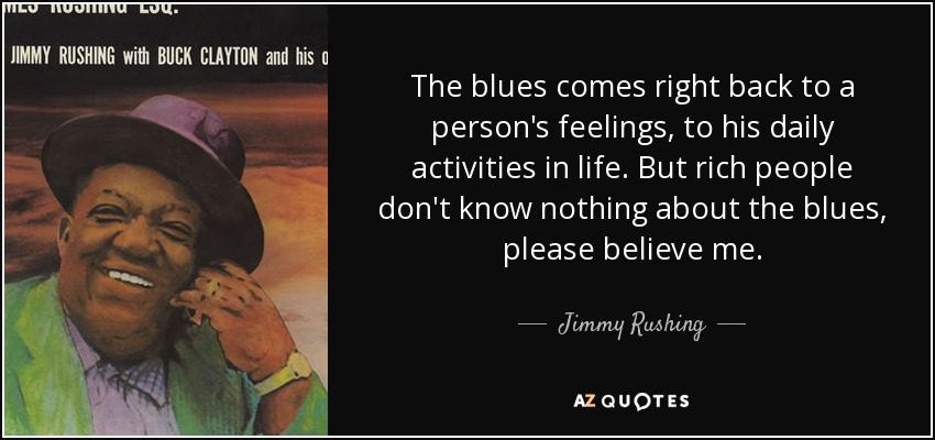 The blues comes right back to a person's feelings, to his daily activities in life. But rich people don't know nothing about the blues, please believe me. - Jimmy Rushing